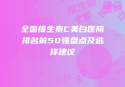 全国维生素C美白医院排名前50强盘点及选择建议