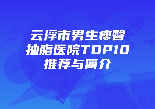 云浮市男生瘦臀抽脂医院TOP10推荐与简介