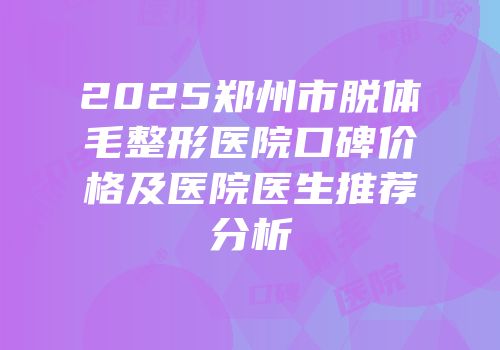 2025郑州市脱体毛整形医院口碑价格及医院医生推荐分析