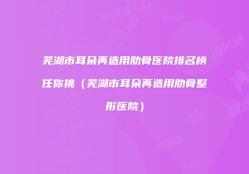 芜湖市耳朵再造用肋骨医院排名榜任你挑（芜湖市耳朵再造用肋骨整形医院）