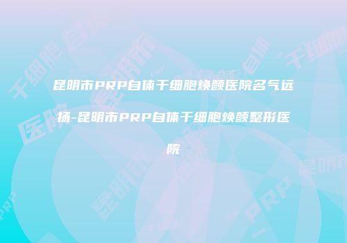 昆明市PRP自体干细胞焕颜医院名气远扬-昆明市PRP自体干细胞焕颜整形医院