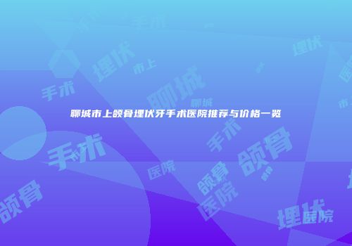 聊城市上颌骨埋伏牙手术医院推荐与价格一览