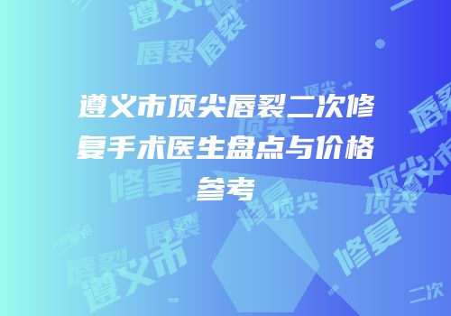 遵义市顶尖唇裂二次修复手术医生盘点与价格参考