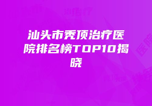 汕头市秃顶治疗医院排名榜TOP10揭晓