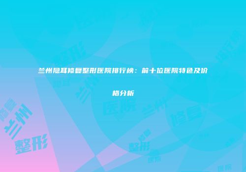 兰州隐耳修复整形医院排行榜：前十位医院特色及价格分析