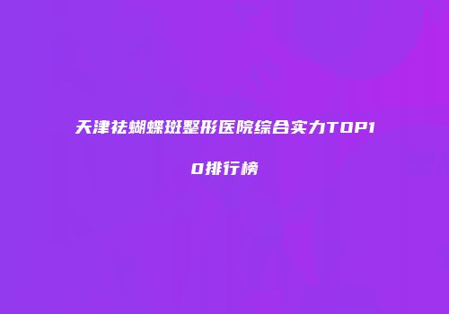 天津祛蝴蝶斑整形医院综合实力TOP10排行榜