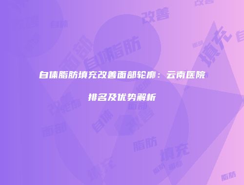 自体脂肪填充改善面部轮廓：云南医院排名及优势解析