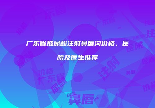 广东省玻尿酸注射鼻唇沟价格、医院及医生推荐