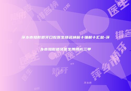 萍乡市隐形矫牙口腔医生排名榜前十强前十汇总-萍乡市隐形矫牙医生等领衔三甲
