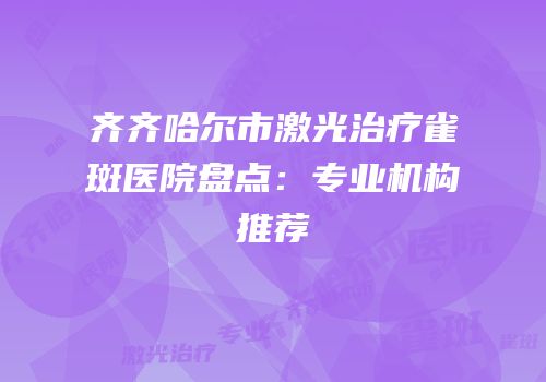 齐齐哈尔市激光治疗雀斑医院盘点：专业机构推荐