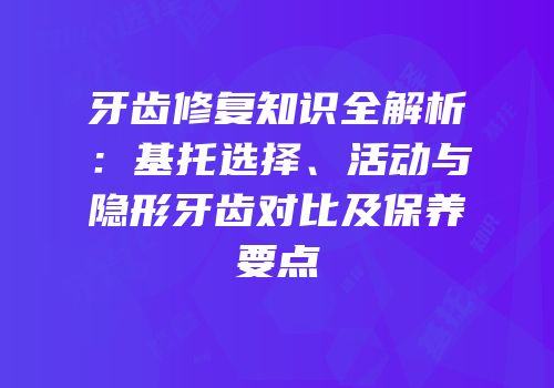 牙齿修复知识全解析：基托选择、活动与隐形牙齿对比及保养要点