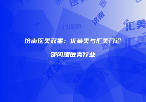 济南医美双星：优莱美与汇美门诊部闪耀医美行业