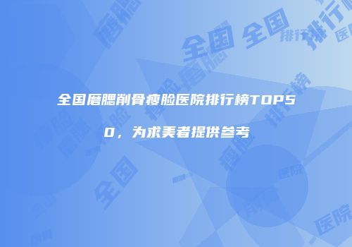 全国磨腮削骨瘦脸医院排行榜TOP50，为求美者提供参考