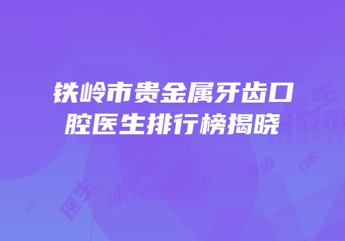 铁岭市贵金属牙齿口腔医生排行榜揭晓