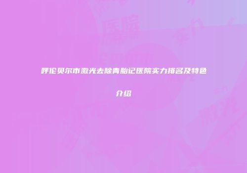 呼伦贝尔市激光去除青胎记医院实力排名及特色介绍
