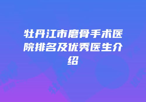 牡丹江市磨骨手术医院排名及优秀医生介绍