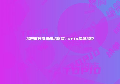 揭阳市自体隆胸术医院TOP10榜单揭晓