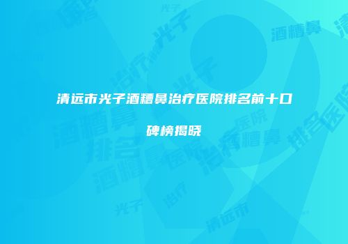 清远市光子酒糟鼻治疗医院排名前十口碑榜揭晓