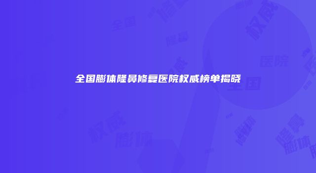 全国膨体隆鼻修复医院权威榜单揭晓