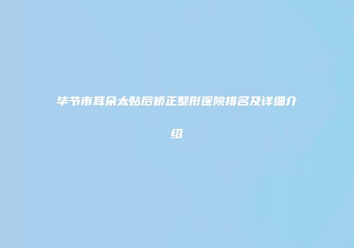 毕节市耳朵太贴后矫正整形医院排名及详细介绍