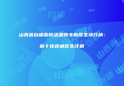 山西省自体脂肪活细胞丰胸医生排行榜：前十佳权威医生详解