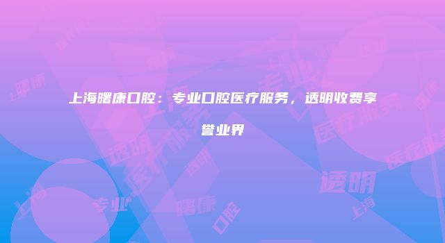 上海曙康口腔：专业口腔医疗服务，透明收费享誉业界
