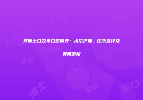 牙博士口腔半口塑钢牙：术后护理、医院选择及费用解析