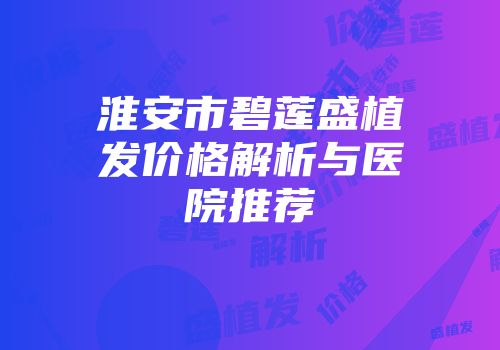 淮安市碧莲盛植发价格解析与医院推荐