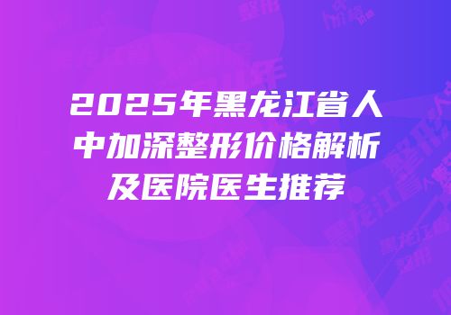 2025年黑龙江省人中加深整形价格解析及医院医生推荐