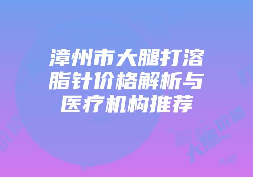 漳州市大腿打溶脂针价格解析与医疗机构推荐