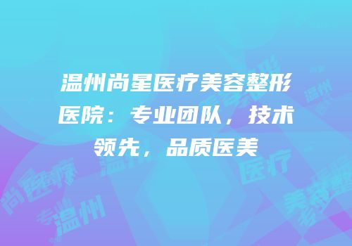 温州尚星医疗美容整形医院：专业团队，技术领先，品质医美