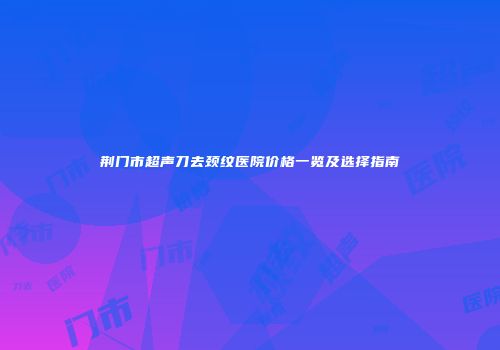 荆门市超声刀去颈纹医院价格一览及选择指南