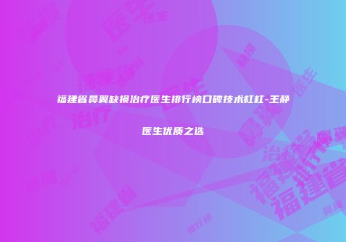 福建省鼻翼缺损治疗医生排行榜口碑技术杠杠-王静医生优质之选