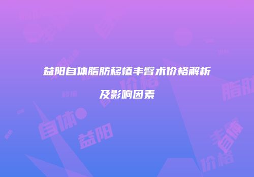 益阳自体脂肪移植丰臀术价格解析及影响因素