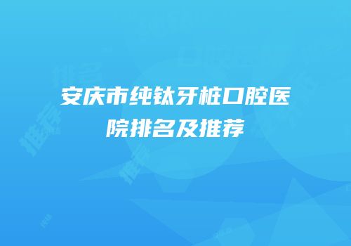 安庆市纯钛牙桩口腔医院排名及推荐