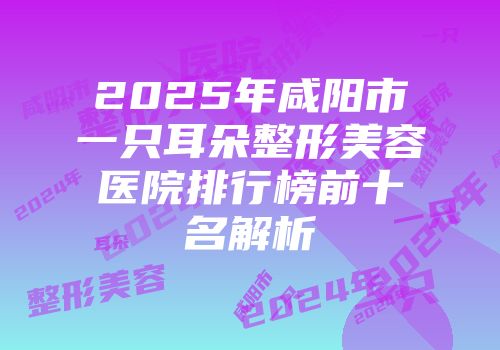 2025年咸阳市一只耳朵整形美容医院排行榜前十名解析