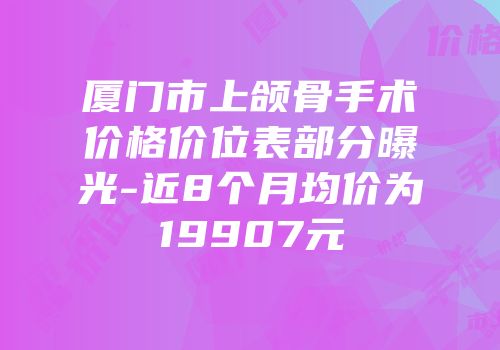 厦门市上颌骨手术价格价位表部分曝光-近8个月均价为19907元