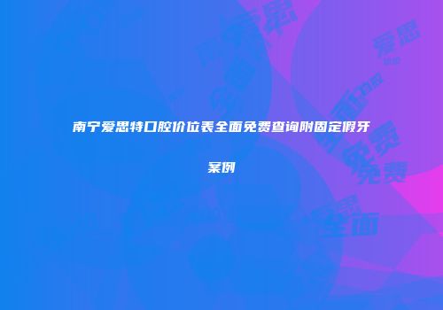 南宁爱思特口腔价位表全面免费查询附固定假牙案例