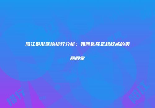 阳江整形医院排行分析：如何选择正规权威的美丽殿堂
