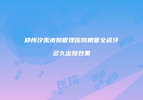 郑州汐禾皮肤管理医院根管全瓷牙多久出现效果