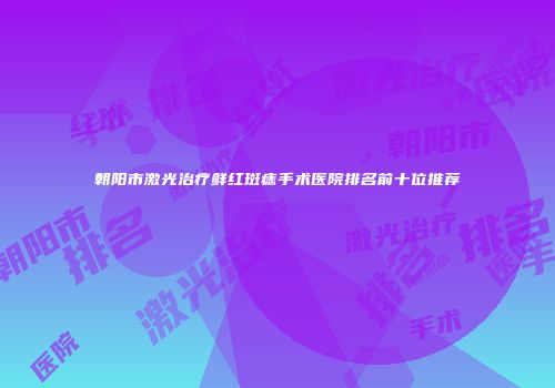 朝阳市激光治疗鲜红斑痣手术医院排名前十位推荐