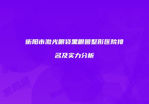 衡阳市激光眼袋黑眼圈整形医院排名及实力分析
