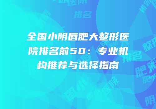 全国小阴唇肥大整形医院排名前50：专业机构推荐与选择指南