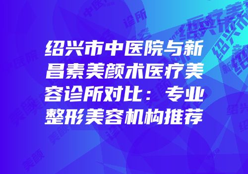 绍兴市中医院与新昌素美颜术医疗美容诊所对比：专业整形美容机构推荐