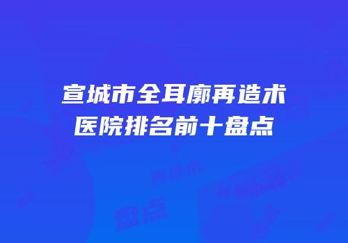 宣城市全耳廓再造术医院排名前十盘点