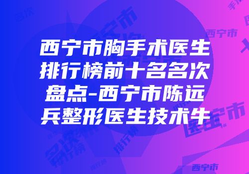 西宁市胸手术医生排行榜前十名名次盘点-西宁市陈远兵整形医生技术牛