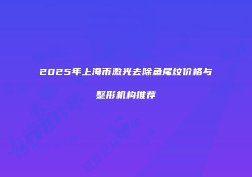 2025年上海市激光去除鱼尾纹价格与整形机构推荐