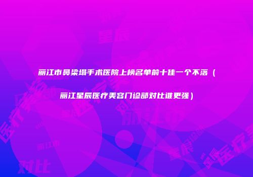 丽江市鼻梁塌手术医院上榜名单前十佳一个不落（丽江星辰医疗美容门诊部对比谁更强）