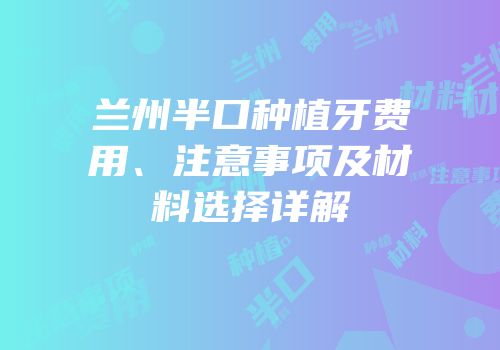 兰州半口种植牙费用、注意事项及材料选择详解