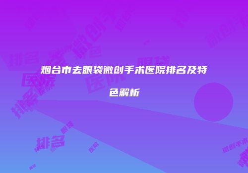 烟台市去眼袋微创手术医院排名及特色解析
